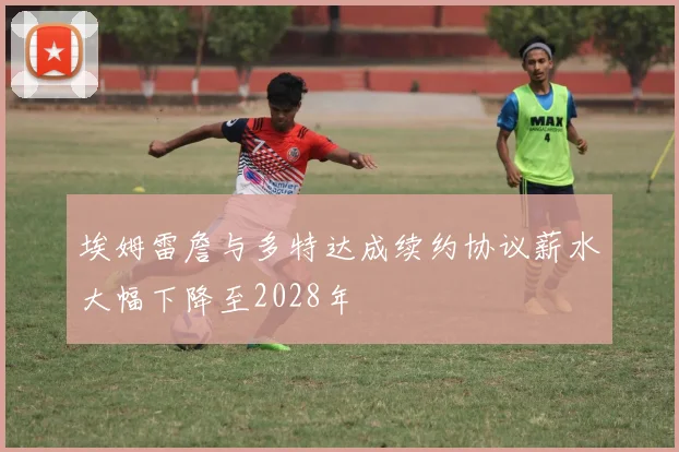 埃姆雷詹与多特达成续约协议薪水大幅下降至2028年