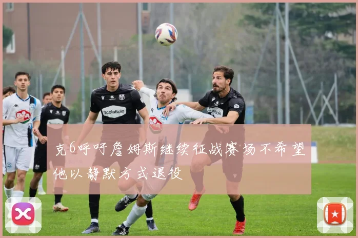 克6呼吁詹姆斯继续征战赛场不希望他以静默方式退役