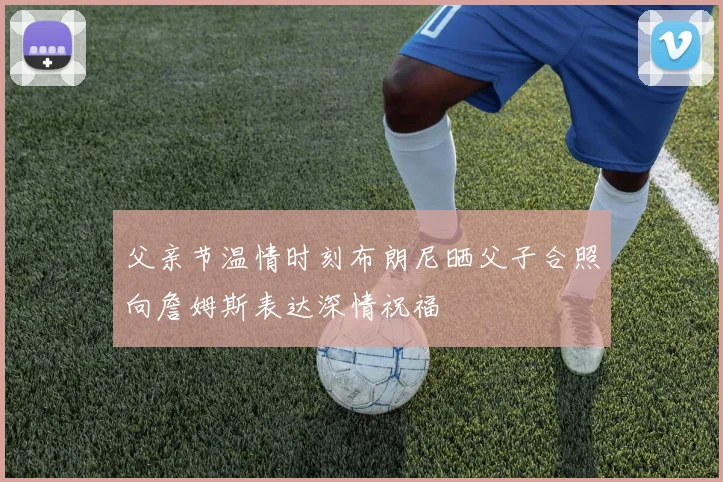 父亲节温情时刻布朗尼晒父子合照向詹姆斯表达深情祝福