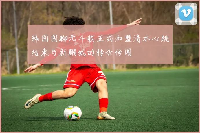 韩国国脚元斗载正式加盟清水心跳结束与新鹏城的转会传闻