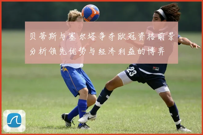 贝蒂斯与塞尔塔争夺欧冠资格前景分析领先优势与经济利益的博弈