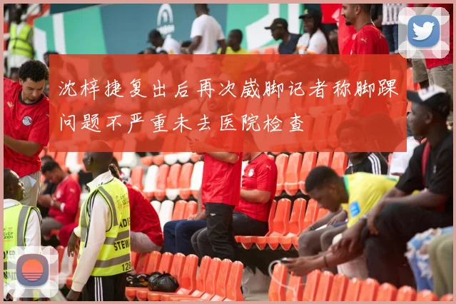 沈梓捷复出后再次崴脚记者称脚踝问题不严重未去医院检查