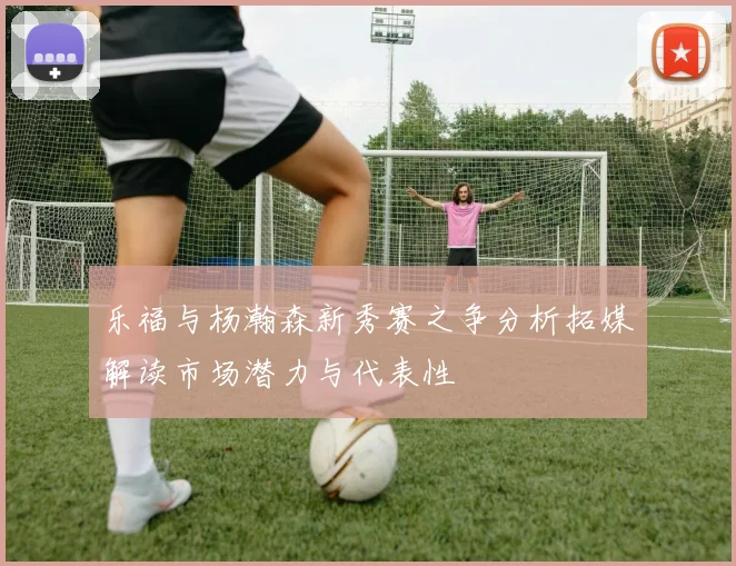 乐福与杨瀚森新秀赛之争分析拓媒解读市场潜力与代表性