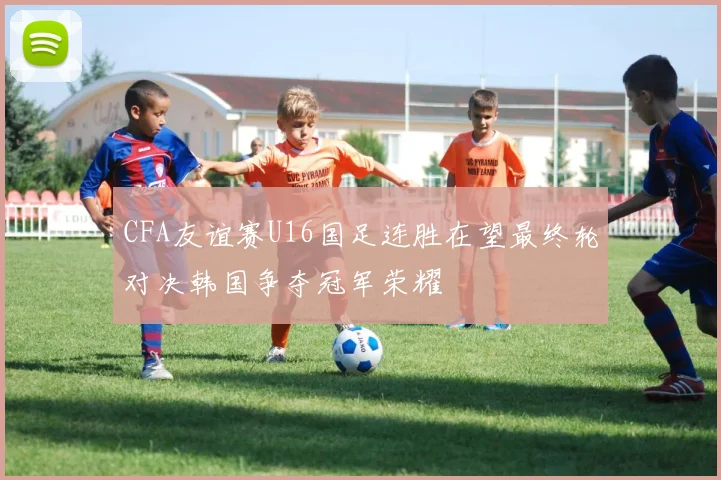 CFA友谊赛U16国足连胜在望最终轮对决韩国争夺冠军荣耀