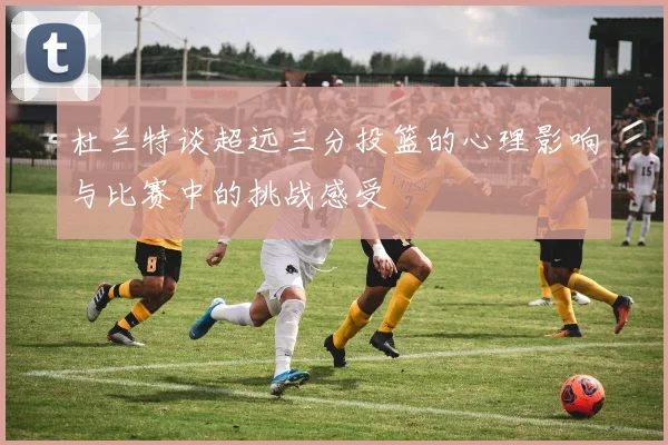 杜兰特谈超远三分投篮的心理影响与比赛中的挑战感受