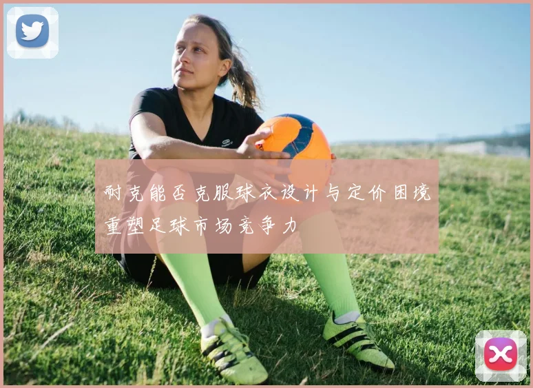 耐克能否克服球衣设计与定价困境重塑足球市场竞争力