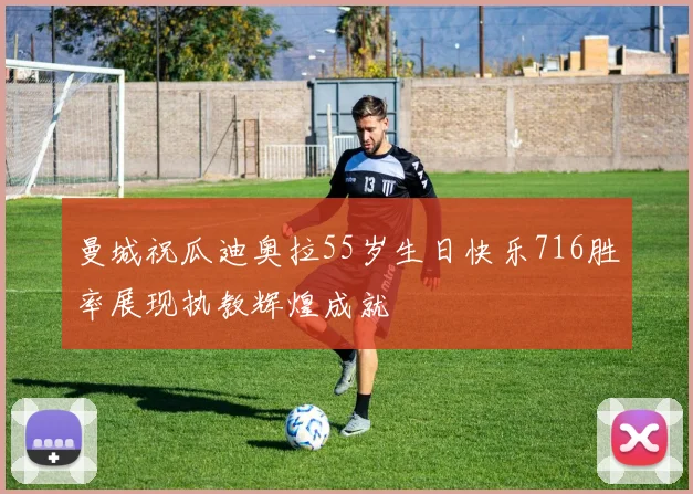曼城祝瓜迪奥拉55岁生日快乐716胜率展现执教辉煌成就