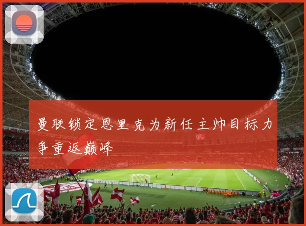 曼联锁定恩里克为新任主帅目标力争重返巅峰