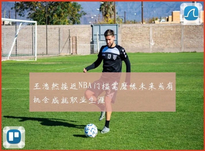 王浩然接近NBA门槛需磨练未来或有机会成就职业生涯