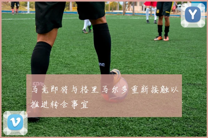 马竞即将与格里马尔多重新接触以推进转会事宜