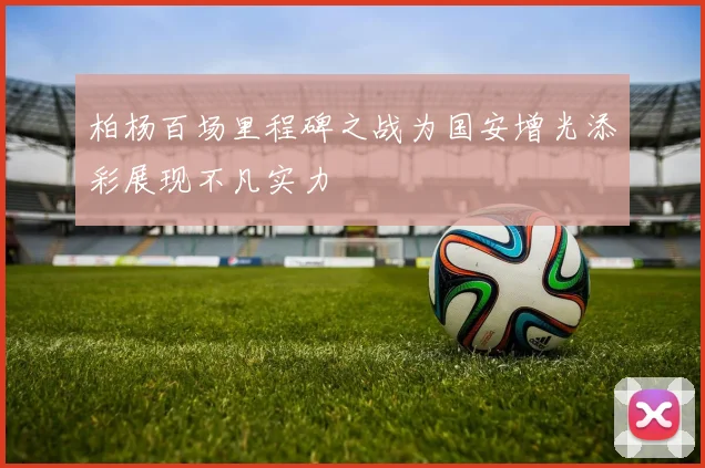 柏杨百场里程碑之战为国安增光添彩展现不凡实力