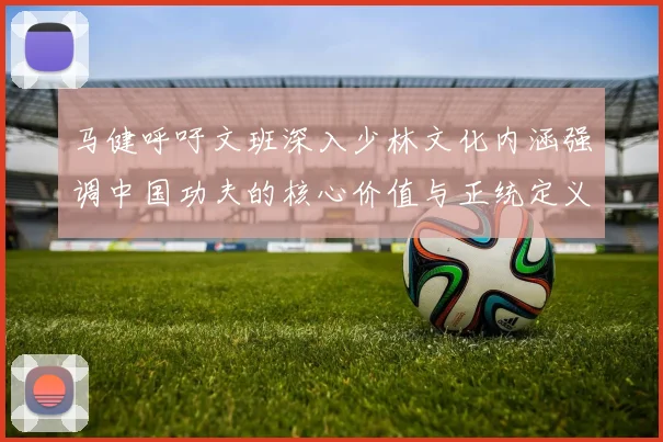 马健呼吁文班深入少林文化内涵强调中国功夫的核心价值与正统定义