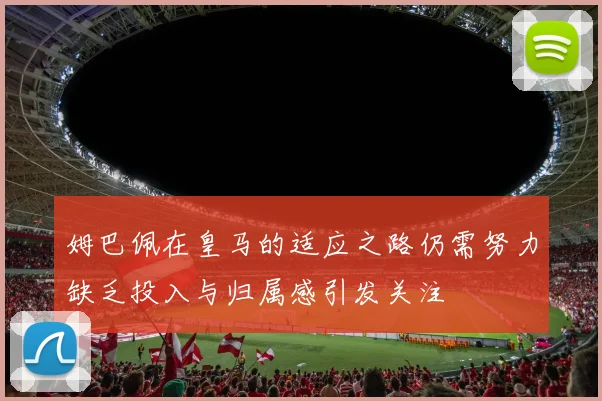 姆巴佩在皇马的适应之路仍需努力缺乏投入与归属感引发关注