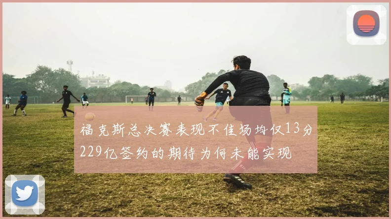 福克斯总决赛表现不佳场均仅13分229亿签约的期待为何未能实现