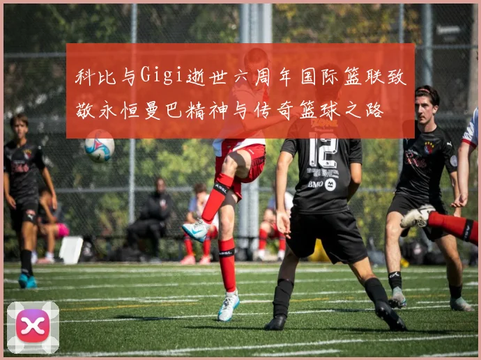 科比与Gigi逝世六周年国际篮联致敬永恒曼巴精神与传奇篮球之路