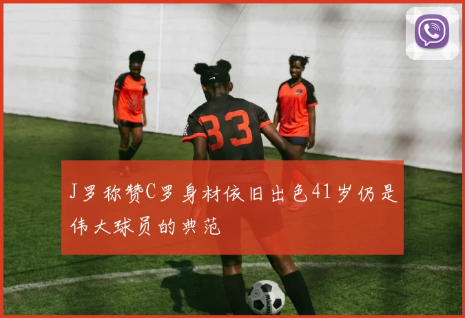 J罗称赞C罗身材依旧出色41岁仍是伟大球员的典范