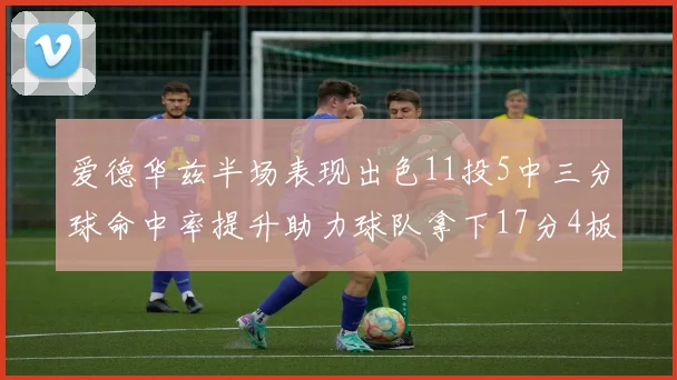 爱德华兹半场表现出色11投5中三分球命中率提升助力球队拿下17分4板1助