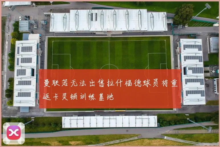 曼联若无法出售拉什福德球员将重返卡灵顿训练基地