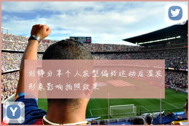 刘铮分享个人发型偏好运动后湿发形象影响拍照效果