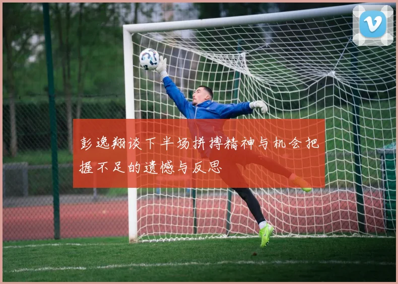 彭逸翔谈下半场拼搏精神与机会把握不足的遗憾与反思