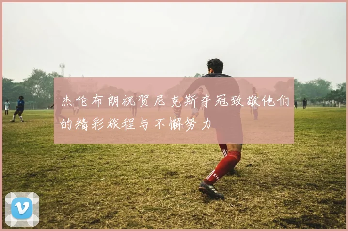 杰伦布朗祝贺尼克斯夺冠致敬他们的精彩旅程与不懈努力