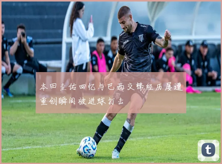 本田圭佑回忆与巴西交锋经历屡遭重创瞬间被进球打击