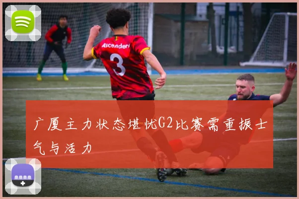 广厦主力状态堪忧G2比赛需重振士气与活力